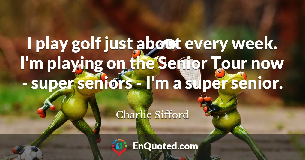 I play golf just about every week. I'm playing on the Senior Tour now - super seniors - I'm a super senior.