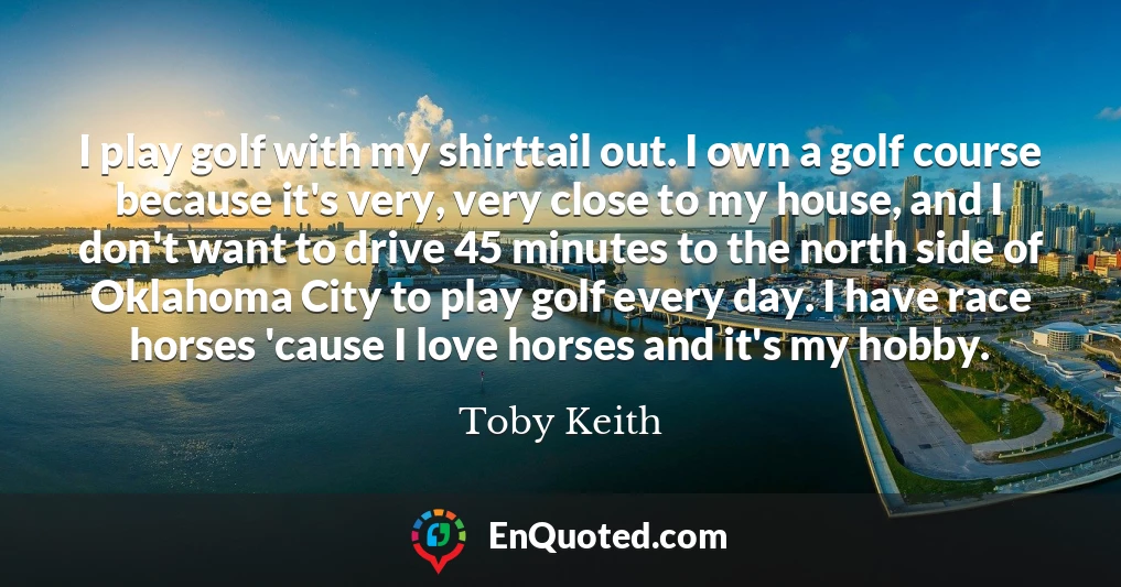 I play golf with my shirttail out. I own a golf course because it's very, very close to my house, and I don't want to drive 45 minutes to the north side of Oklahoma City to play golf every day. I have race horses 'cause I love horses and it's my hobby.
