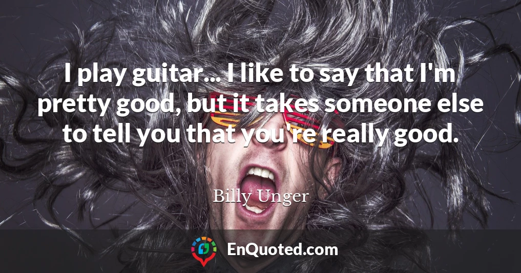 I play guitar... I like to say that I'm pretty good, but it takes someone else to tell you that you're really good.