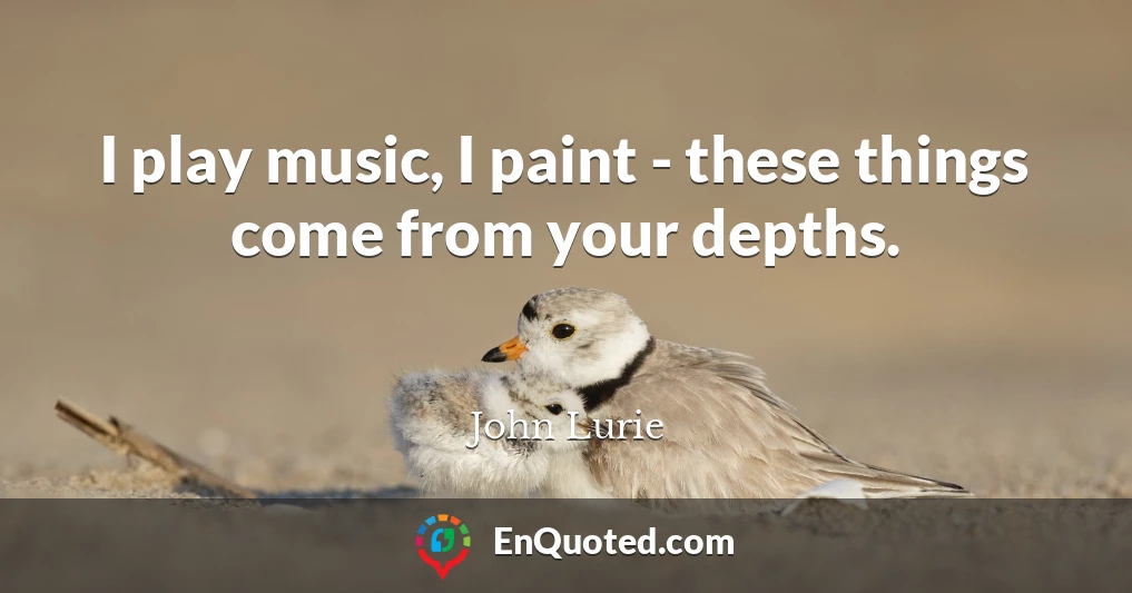 I play music, I paint - these things come from your depths.