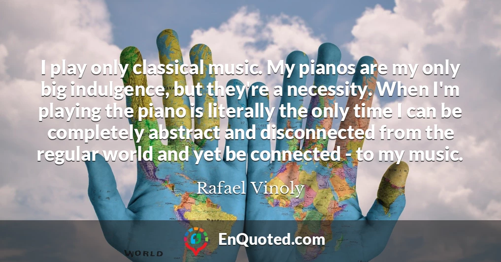 I play only classical music. My pianos are my only big indulgence, but they're a necessity. When I'm playing the piano is literally the only time I can be completely abstract and disconnected from the regular world and yet be connected - to my music.