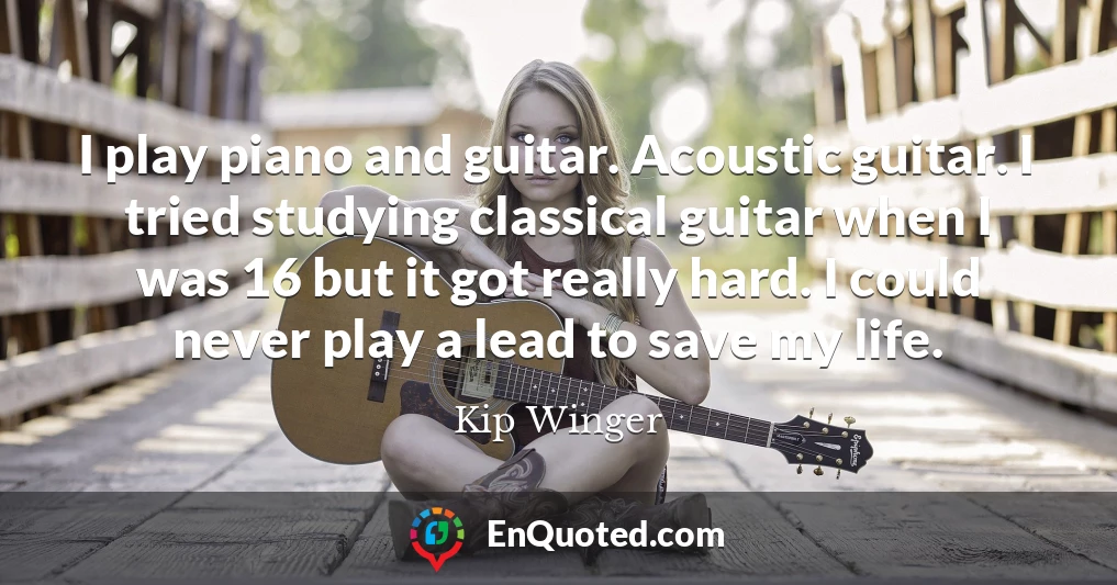 I play piano and guitar. Acoustic guitar. I tried studying classical guitar when I was 16 but it got really hard. I could never play a lead to save my life.