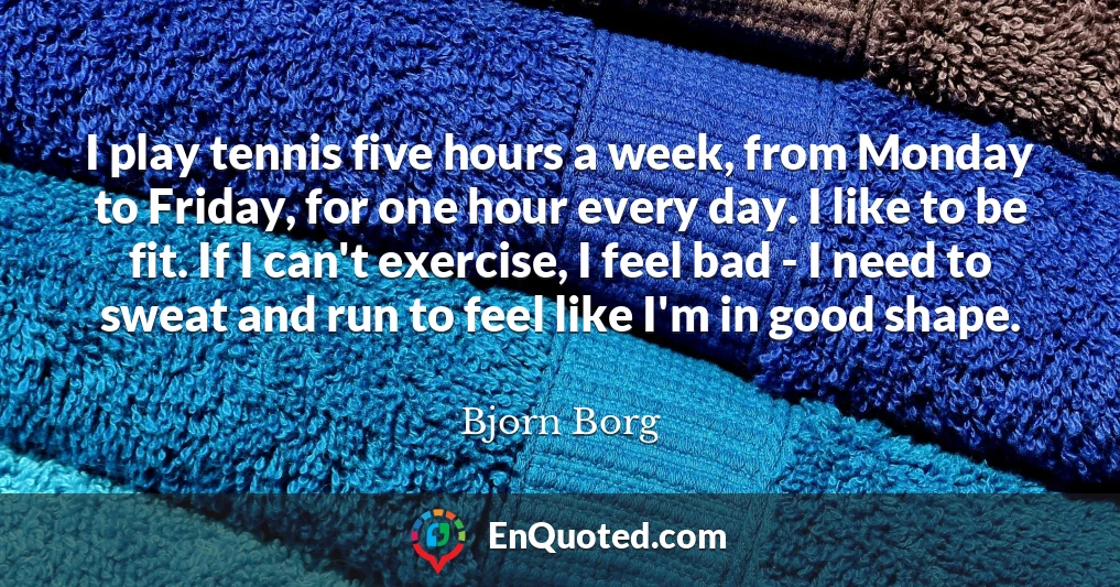 I play tennis five hours a week, from Monday to Friday, for one hour every day. I like to be fit. If I can't exercise, I feel bad - I need to sweat and run to feel like I'm in good shape.