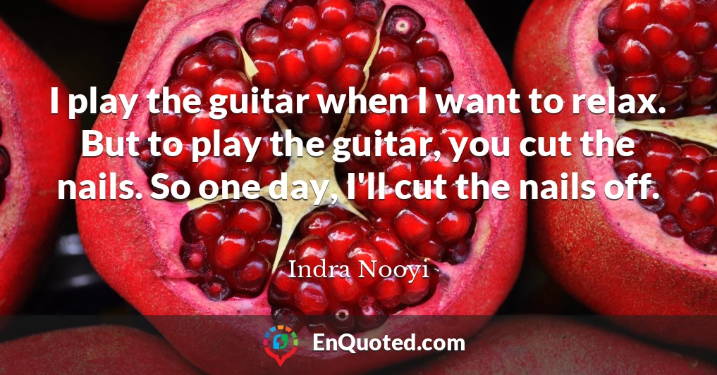 I play the guitar when I want to relax. But to play the guitar, you cut the nails. So one day, I'll cut the nails off.