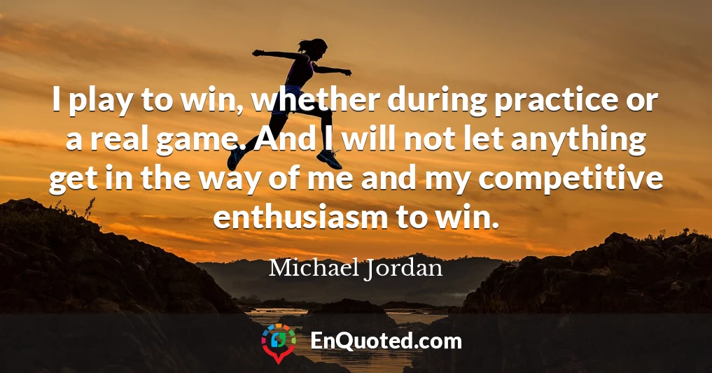 I play to win, whether during practice or a real game. And I will not let anything get in the way of me and my competitive enthusiasm to win.