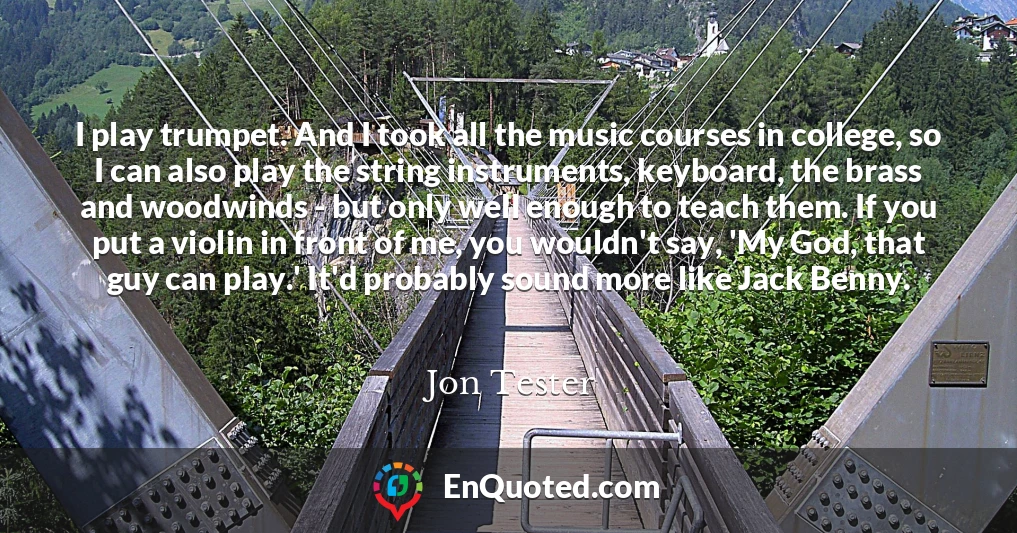 I play trumpet. And I took all the music courses in college, so I can also play the string instruments, keyboard, the brass and woodwinds - but only well enough to teach them. If you put a violin in front of me, you wouldn't say, 'My God, that guy can play.' It'd probably sound more like Jack Benny.