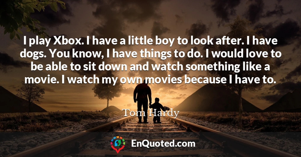 I play Xbox. I have a little boy to look after. I have dogs. You know, I have things to do. I would love to be able to sit down and watch something like a movie. I watch my own movies because I have to.