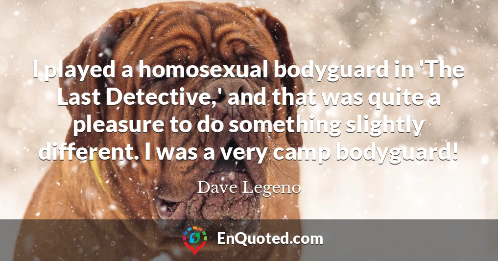 I played a homosexual bodyguard in 'The Last Detective,' and that was quite a pleasure to do something slightly different. I was a very camp bodyguard!