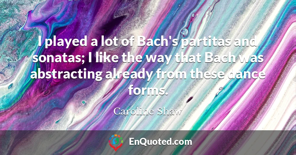 I played a lot of Bach's partitas and sonatas; I like the way that Bach was abstracting already from these dance forms.