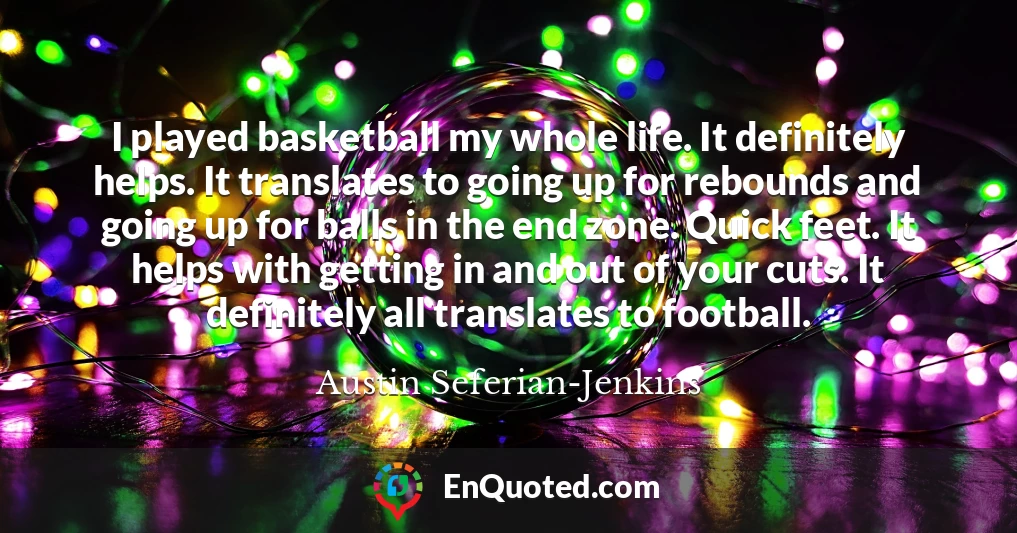 I played basketball my whole life. It definitely helps. It translates to going up for rebounds and going up for balls in the end zone. Quick feet. It helps with getting in and out of your cuts. It definitely all translates to football.