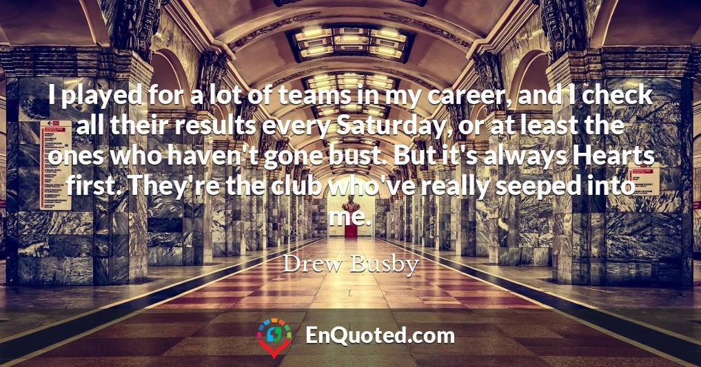 I played for a lot of teams in my career, and I check all their results every Saturday, or at least the ones who haven't gone bust. But it's always Hearts first. They're the club who've really seeped into me.