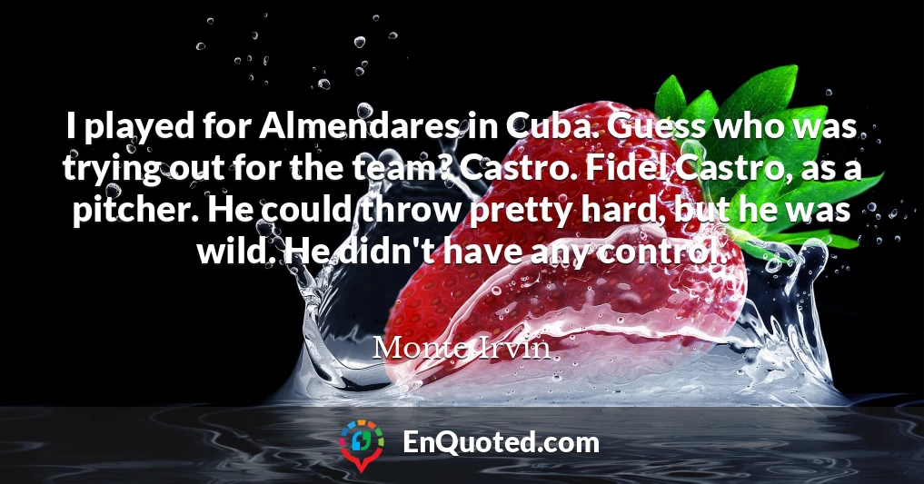 I played for Almendares in Cuba. Guess who was trying out for the team? Castro. Fidel Castro, as a pitcher. He could throw pretty hard, but he was wild. He didn't have any control.