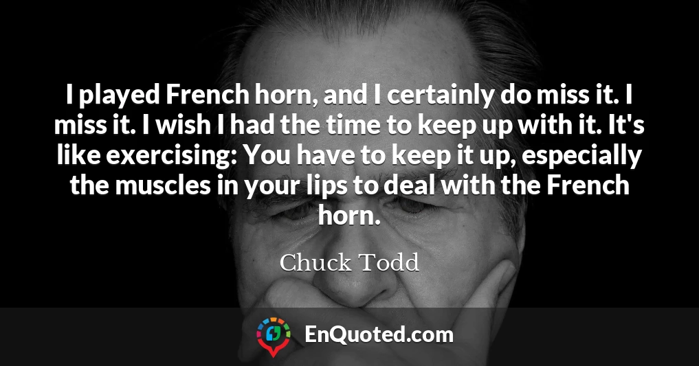 I played French horn, and I certainly do miss it. I miss it. I wish I had the time to keep up with it. It's like exercising: You have to keep it up, especially the muscles in your lips to deal with the French horn.