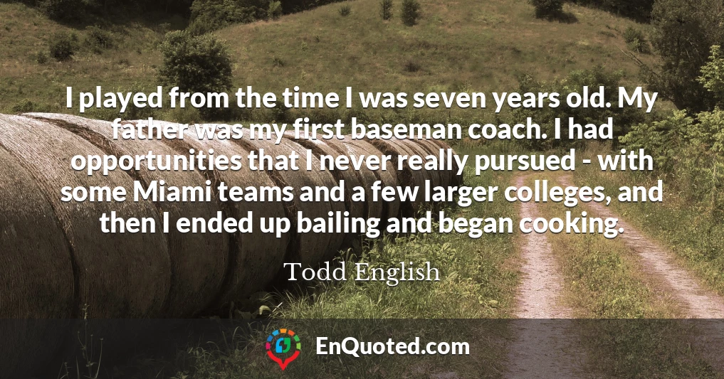 I played from the time I was seven years old. My father was my first baseman coach. I had opportunities that I never really pursued - with some Miami teams and a few larger colleges, and then I ended up bailing and began cooking.