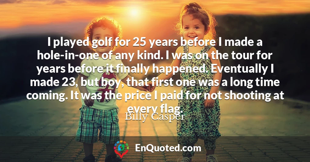 I played golf for 25 years before I made a hole-in-one of any kind. I was on the tour for years before it finally happened. Eventually I made 23, but boy, that first one was a long time coming. It was the price I paid for not shooting at every flag.