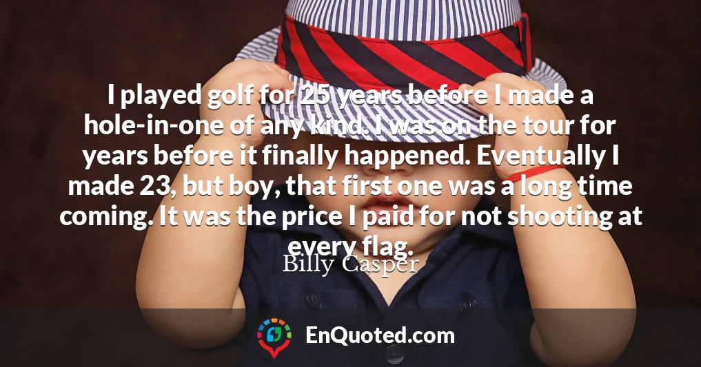 I played golf for 25 years before I made a hole-in-one of any kind. I was on the tour for years before it finally happened. Eventually I made 23, but boy, that first one was a long time coming. It was the price I paid for not shooting at every flag.