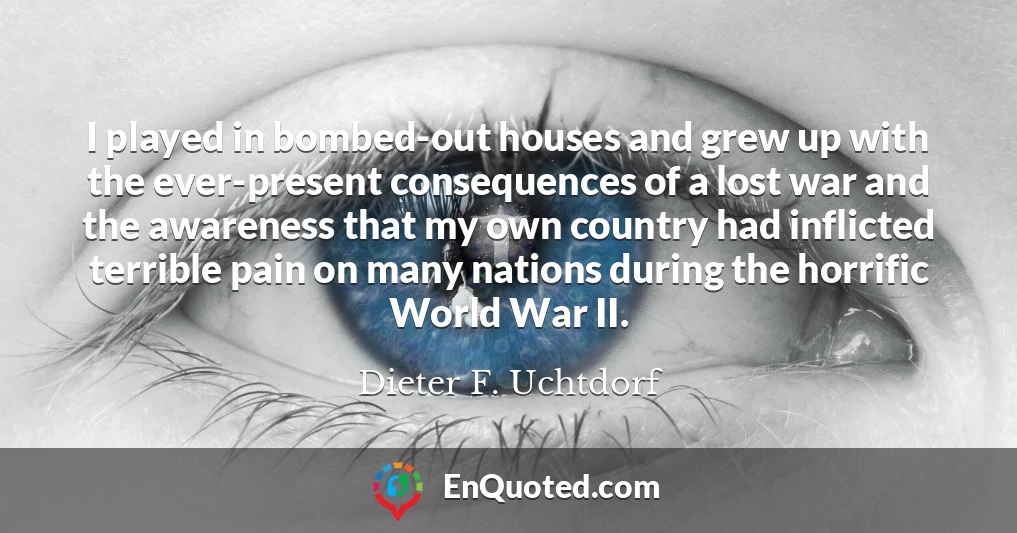 I played in bombed-out houses and grew up with the ever-present consequences of a lost war and the awareness that my own country had inflicted terrible pain on many nations during the horrific World War II.