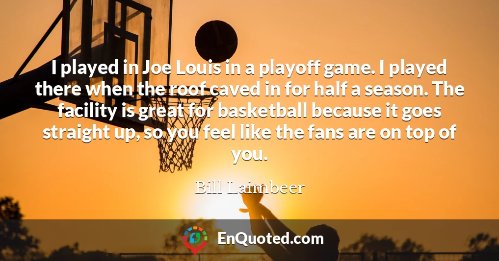 I played in Joe Louis in a playoff game. I played there when the roof caved in for half a season. The facility is great for basketball because it goes straight up, so you feel like the fans are on top of you.