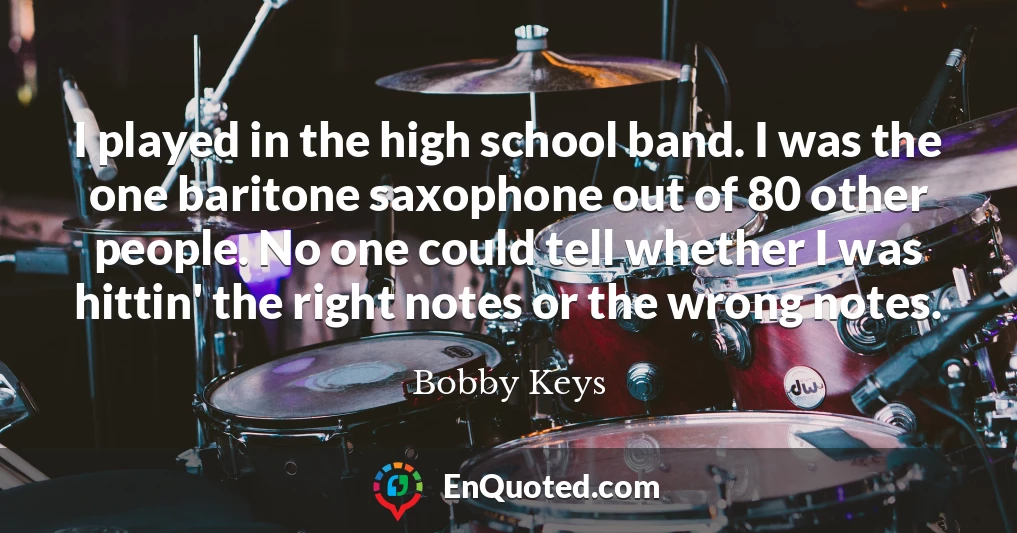 I played in the high school band. I was the one baritone saxophone out of 80 other people. No one could tell whether I was hittin' the right notes or the wrong notes.