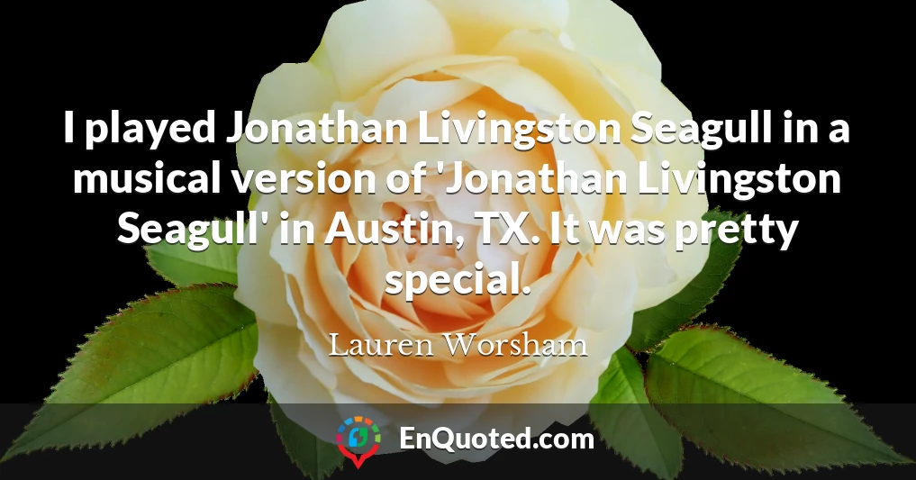 I played Jonathan Livingston Seagull in a musical version of 'Jonathan Livingston Seagull' in Austin, TX. It was pretty special.