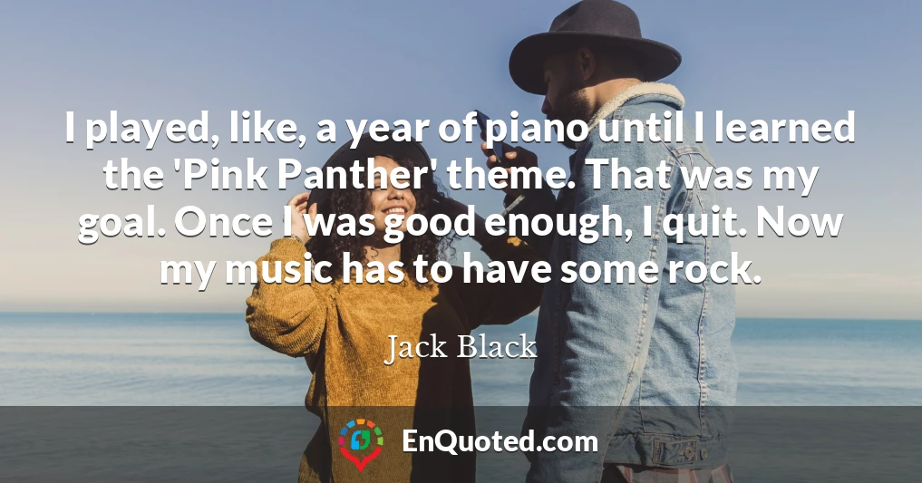 I played, like, a year of piano until I learned the 'Pink Panther' theme. That was my goal. Once I was good enough, I quit. Now my music has to have some rock.
