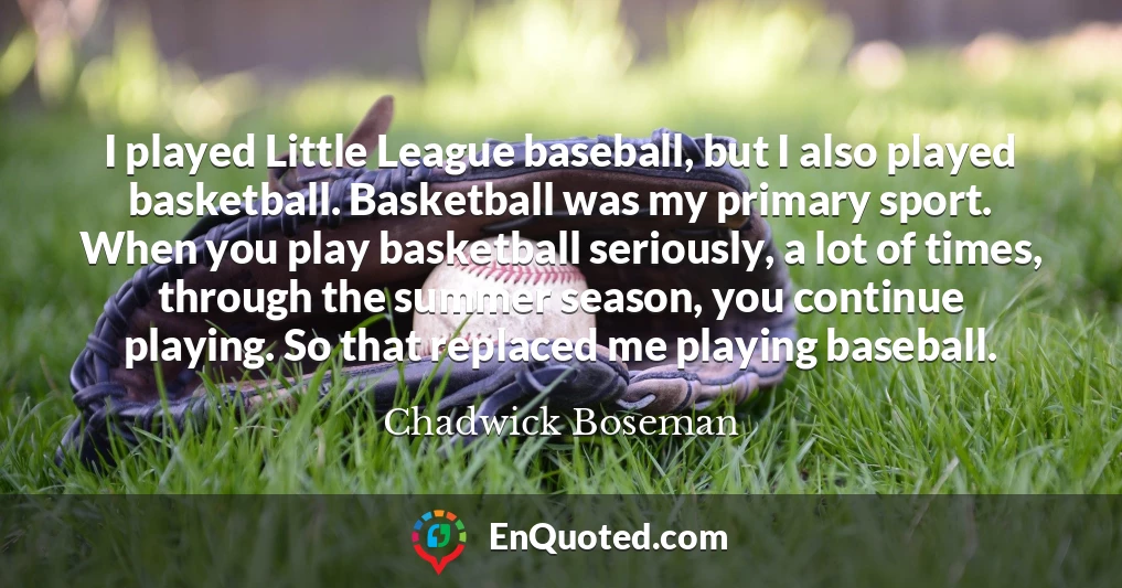 I played Little League baseball, but I also played basketball. Basketball was my primary sport. When you play basketball seriously, a lot of times, through the summer season, you continue playing. So that replaced me playing baseball.