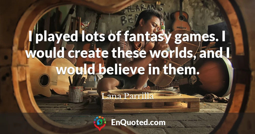 I played lots of fantasy games. I would create these worlds, and I would believe in them.