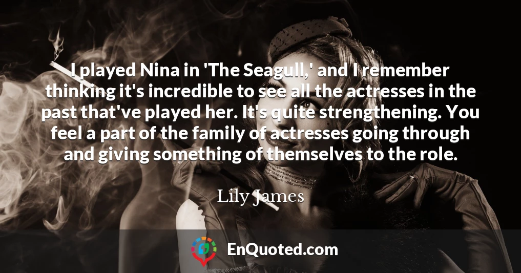 I played Nina in 'The Seagull,' and I remember thinking it's incredible to see all the actresses in the past that've played her. It's quite strengthening. You feel a part of the family of actresses going through and giving something of themselves to the role.