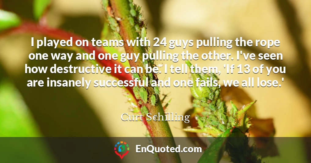I played on teams with 24 guys pulling the rope one way and one guy pulling the other. I've seen how destructive it can be. I tell them, 'If 13 of you are insanely successful and one fails, we all lose.'