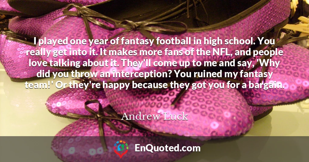 I played one year of fantasy football in high school. You really get into it. It makes more fans of the NFL, and people love talking about it. They'll come up to me and say, 'Why did you throw an interception? You ruined my fantasy team!' Or they're happy because they got you for a bargain.