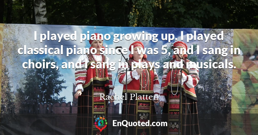 I played piano growing up. I played classical piano since I was 5, and I sang in choirs, and I sang in plays and musicals.