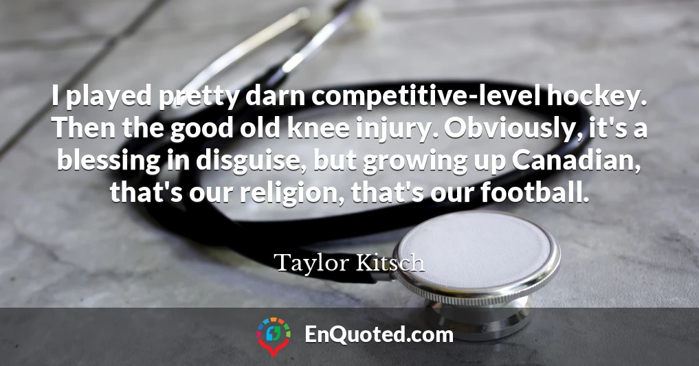 I played pretty darn competitive-level hockey. Then the good old knee injury. Obviously, it's a blessing in disguise, but growing up Canadian, that's our religion, that's our football.