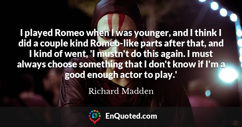 I played Romeo when I was younger, and I think I did a couple kind Romeo-like parts after that, and I kind of went, 'I mustn't do this again. I must always choose something that I don't know if I'm a good enough actor to play.'