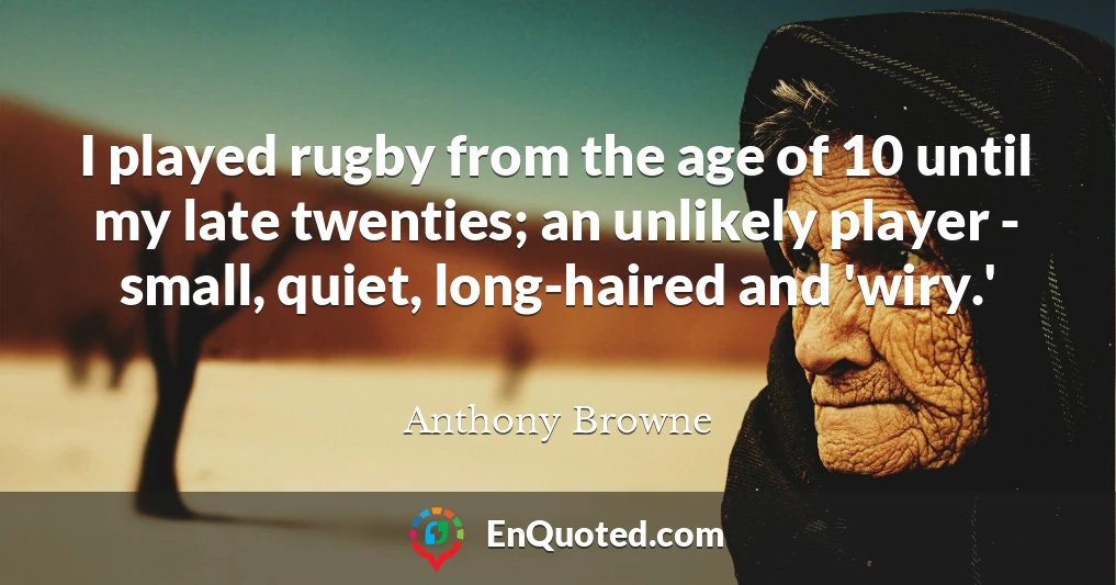 I played rugby from the age of 10 until my late twenties; an unlikely player - small, quiet, long-haired and 'wiry.'