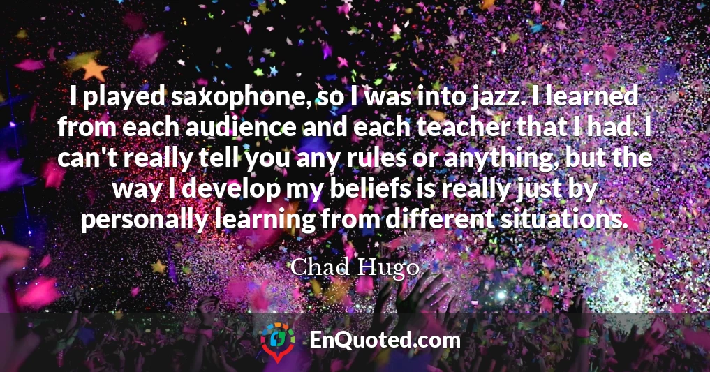 I played saxophone, so I was into jazz. I learned from each audience and each teacher that I had. I can't really tell you any rules or anything, but the way I develop my beliefs is really just by personally learning from different situations.