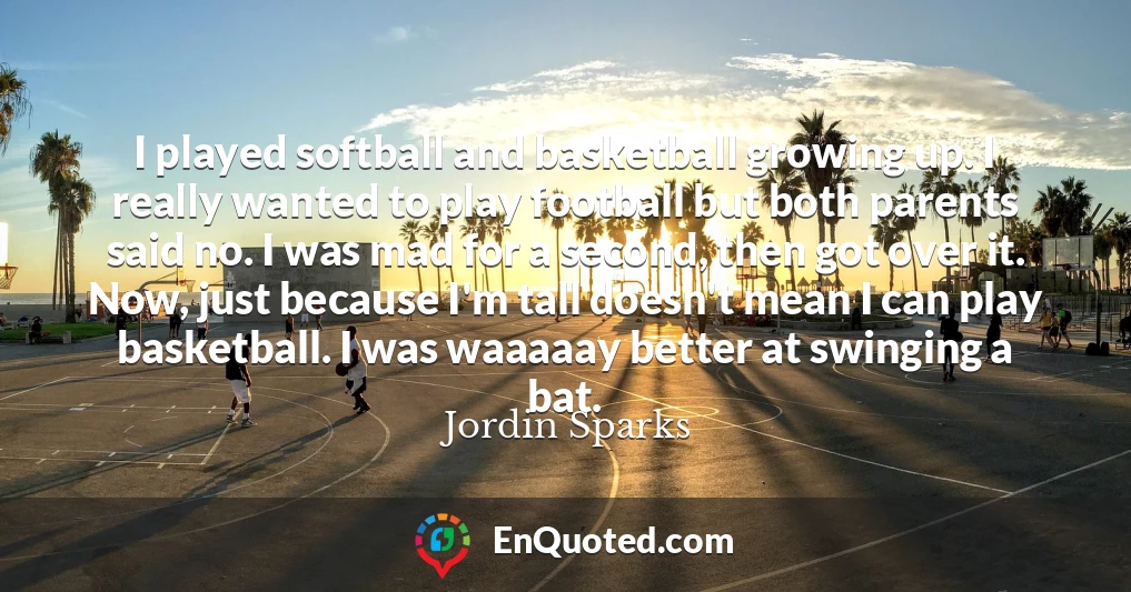 I played softball and basketball growing up. I really wanted to play football but both parents said no. I was mad for a second, then got over it. Now, just because I'm tall doesn't mean I can play basketball. I was waaaaay better at swinging a bat.