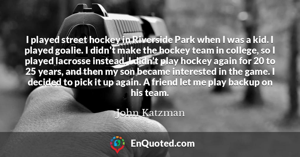I played street hockey in Riverside Park when I was a kid. I played goalie. I didn't make the hockey team in college, so I played lacrosse instead. I didn't play hockey again for 20 to 25 years, and then my son became interested in the game. I decided to pick it up again. A friend let me play backup on his team.