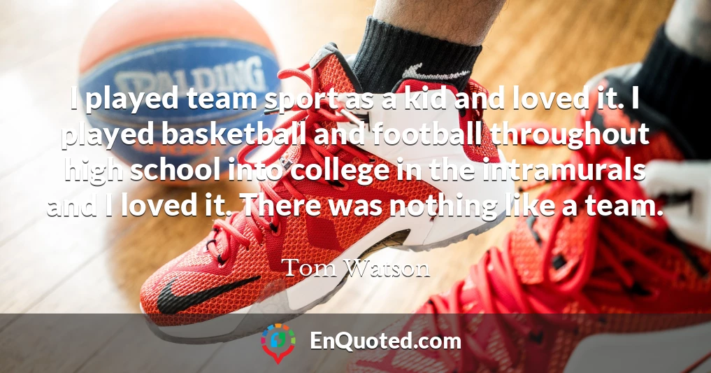 I played team sport as a kid and loved it. I played basketball and football throughout high school into college in the intramurals and I loved it. There was nothing like a team.