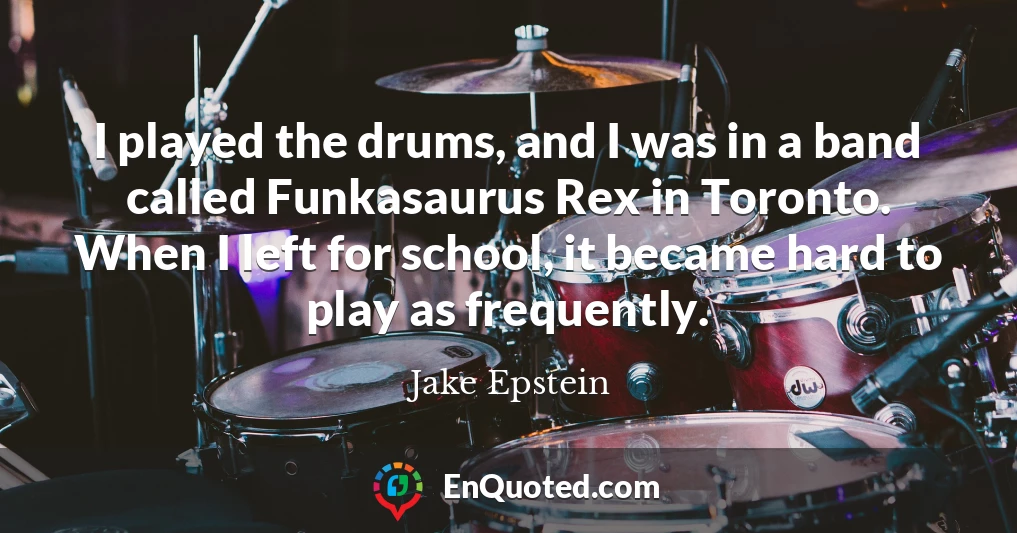 I played the drums, and I was in a band called Funkasaurus Rex in Toronto. When I left for school, it became hard to play as frequently.