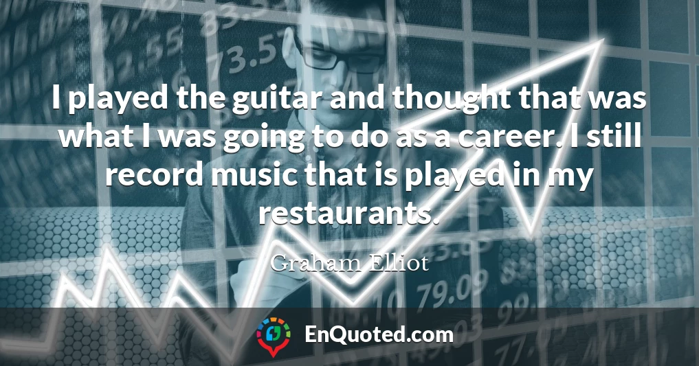 I played the guitar and thought that was what I was going to do as a career. I still record music that is played in my restaurants.