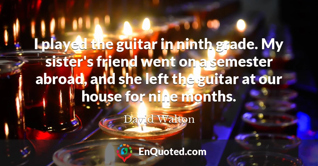 I played the guitar in ninth grade. My sister's friend went on a semester abroad, and she left the guitar at our house for nine months.