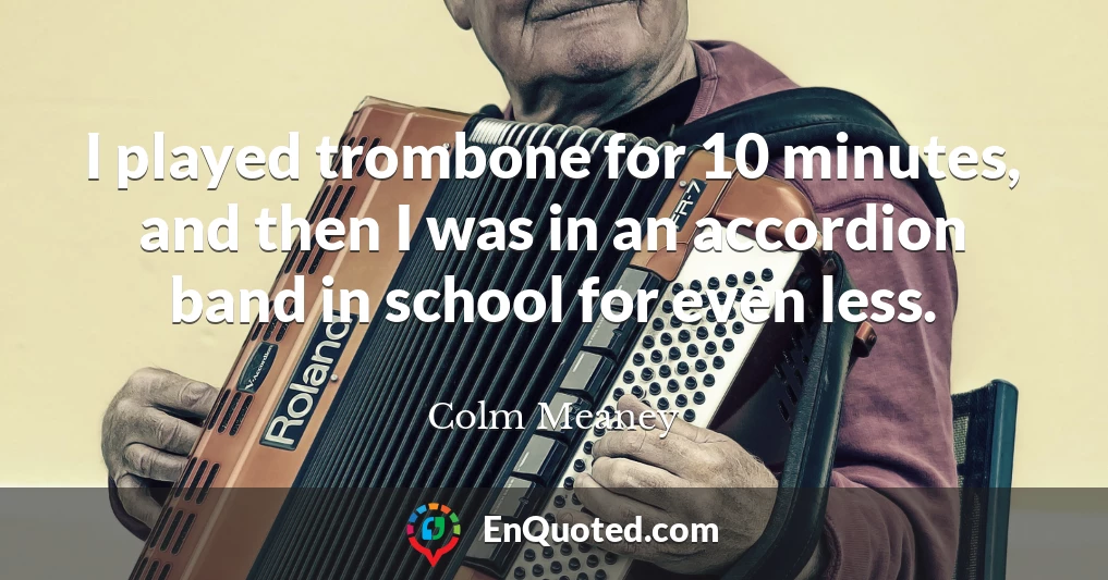 I played trombone for 10 minutes, and then I was in an accordion band in school for even less.