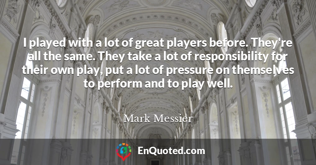 I played with a lot of great players before. They're all the same. They take a lot of responsibility for their own play, put a lot of pressure on themselves to perform and to play well.