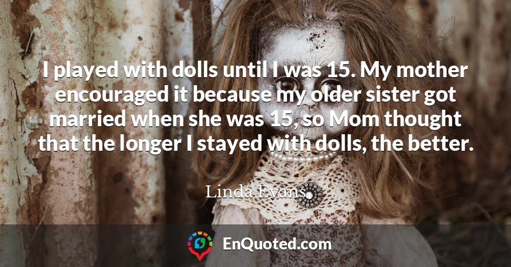 I played with dolls until I was 15. My mother encouraged it because my older sister got married when she was 15, so Mom thought that the longer I stayed with dolls, the better.