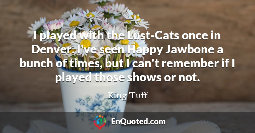 I played with the Lust-Cats once in Denver. I've seen Happy Jawbone a bunch of times, but I can't remember if I played those shows or not.