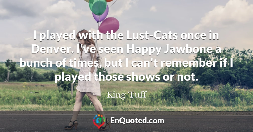 I played with the Lust-Cats once in Denver. I've seen Happy Jawbone a bunch of times, but I can't remember if I played those shows or not.