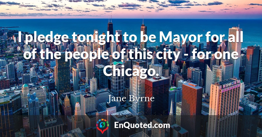 I pledge tonight to be Mayor for all of the people of this city - for one Chicago.