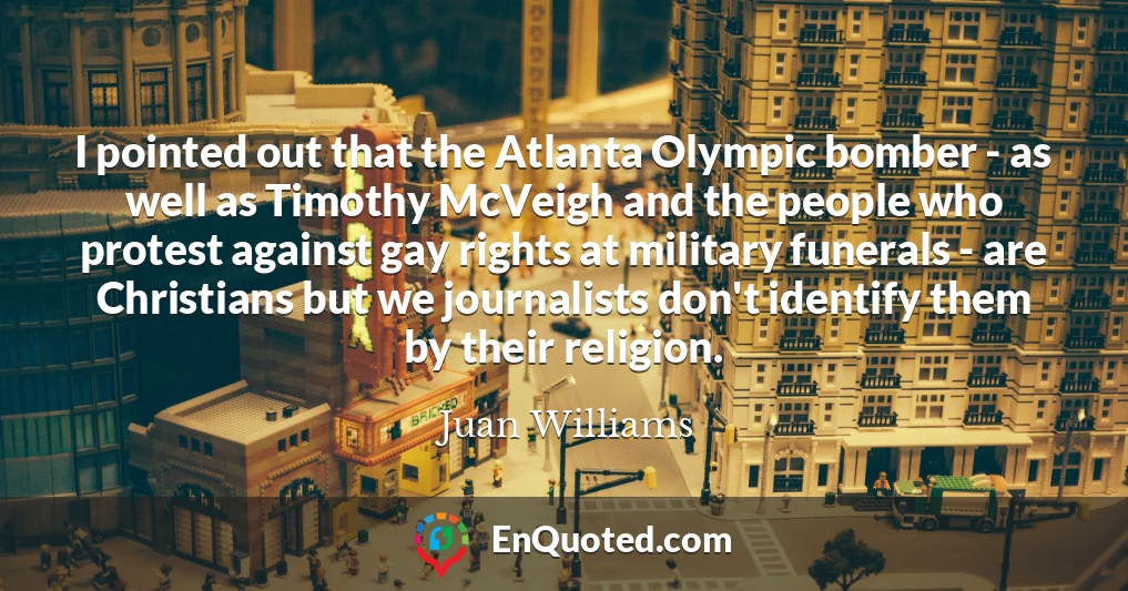 I pointed out that the Atlanta Olympic bomber - as well as Timothy McVeigh and the people who protest against gay rights at military funerals - are Christians but we journalists don't identify them by their religion.