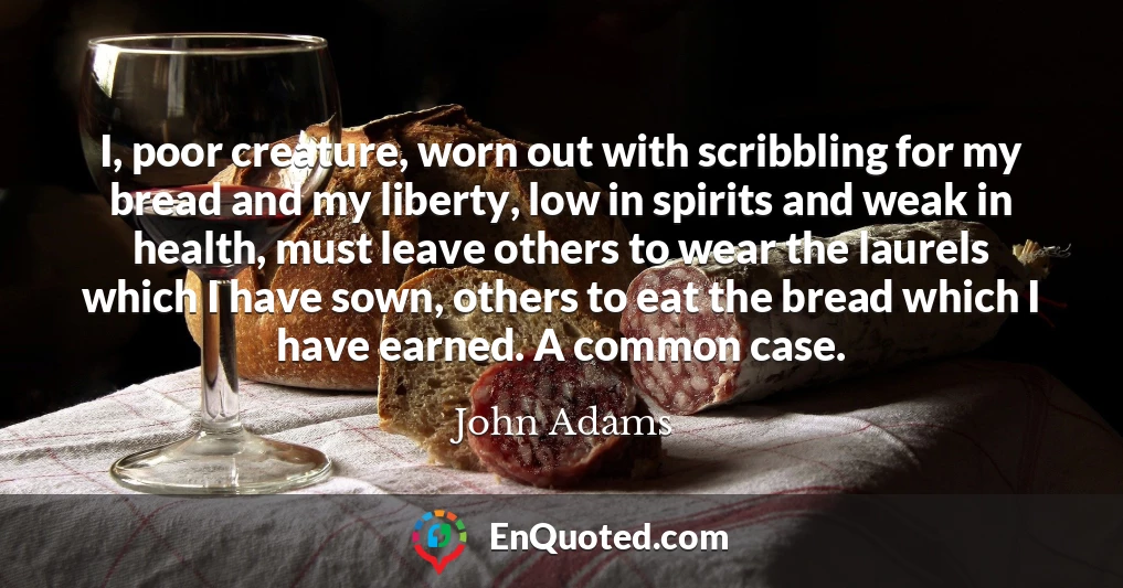 I, poor creature, worn out with scribbling for my bread and my liberty, low in spirits and weak in health, must leave others to wear the laurels which I have sown, others to eat the bread which I have earned. A common case.
