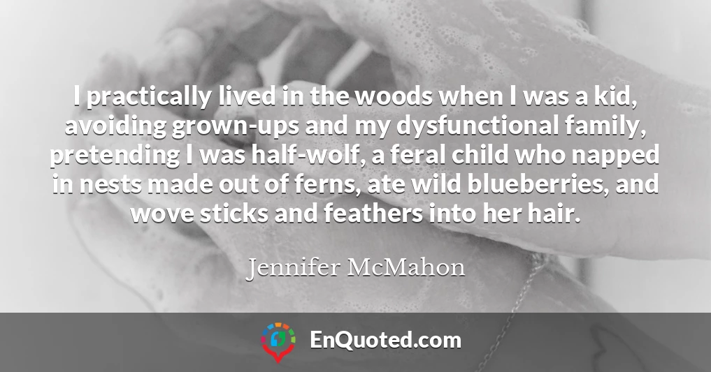 I practically lived in the woods when I was a kid, avoiding grown-ups and my dysfunctional family, pretending I was half-wolf, a feral child who napped in nests made out of ferns, ate wild blueberries, and wove sticks and feathers into her hair.